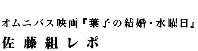 オムニバス映画『葉子の結婚・水曜日』佐藤組レポ